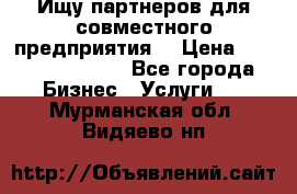 Ищу партнеров для совместного предприятия. › Цена ­ 1 000 000 000 - Все города Бизнес » Услуги   . Мурманская обл.,Видяево нп